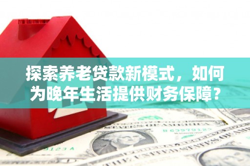 固始探索养老贷款新模式，如何为晚年生活提供财务保障？