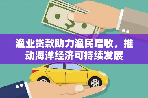 西华渔业贷款助力渔民增收，推动海洋经济可持续发展