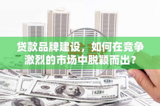 平江贷款品牌建设，如何在竞争激烈的市场中脱颖而出？