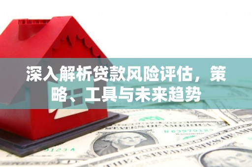 三水深入解析贷款风险评估，策略、工具与未来趋势
